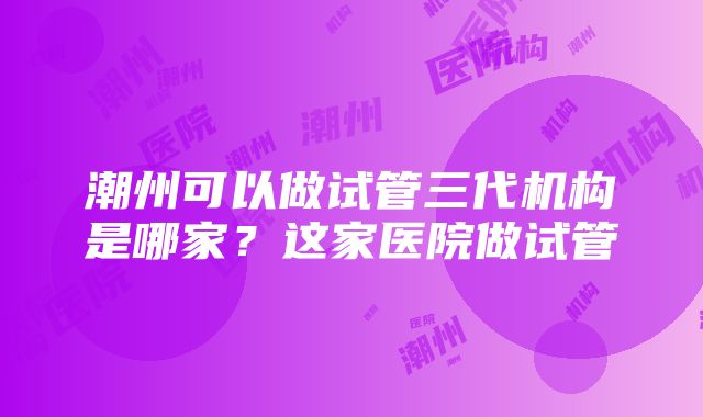 潮州可以做试管三代机构是哪家？这家医院做试管