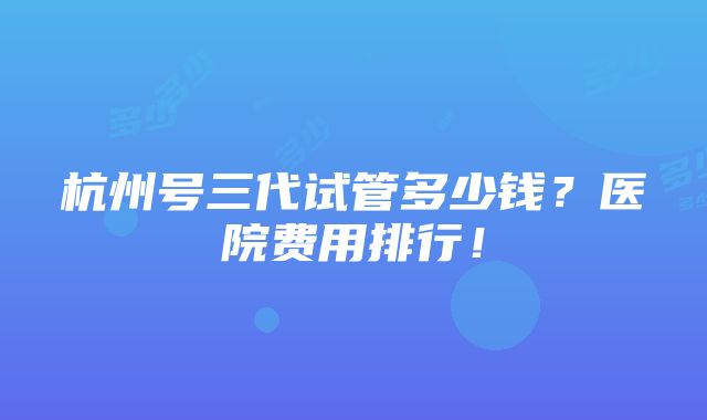 杭州号三代试管多少钱？医院费用排行！