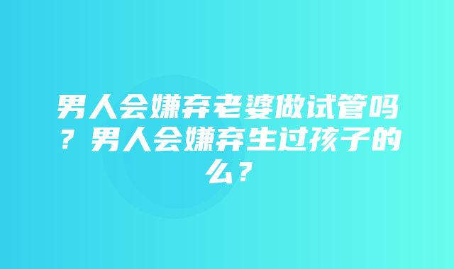 男人会嫌弃老婆做试管吗？男人会嫌弃生过孩子的么？