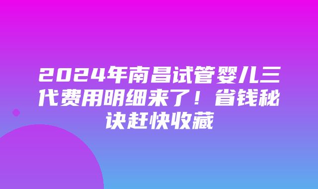 2024年南昌试管婴儿三代费用明细来了！省钱秘诀赶快收藏