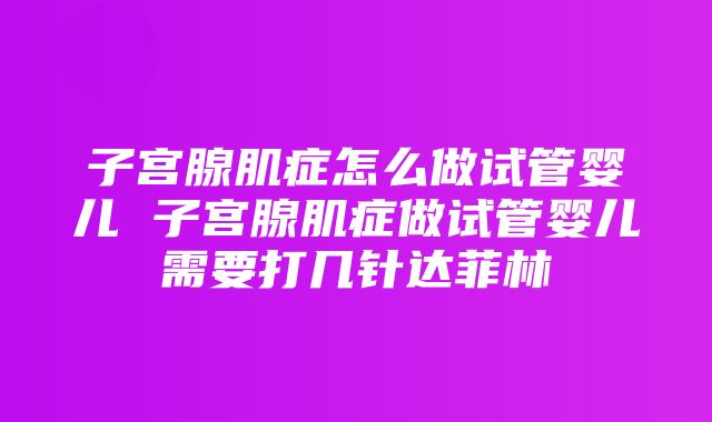 子宫腺肌症怎么做试管婴儿 子宫腺肌症做试管婴儿需要打几针达菲林