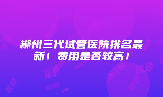 郴州三代试管医院排名最新！费用是否较高！