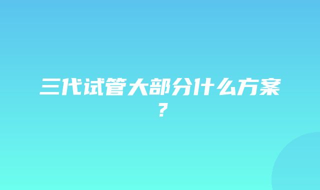 三代试管大部分什么方案？