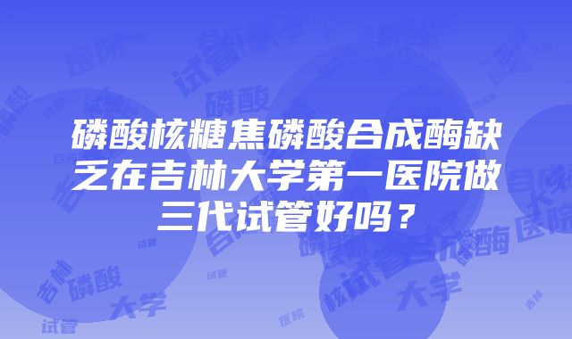 磷酸核糖焦磷酸合成酶缺乏在吉林大学第一医院做三代试管好吗？