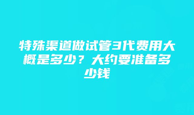 特殊渠道做试管3代费用大概是多少？大约要准备多少钱