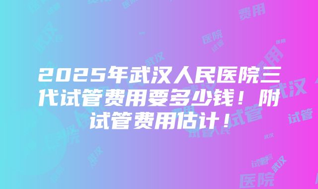 2025年武汉人民医院三代试管费用要多少钱！附试管费用估计！