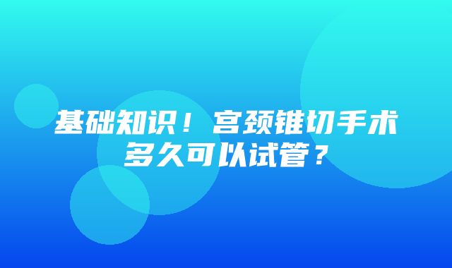 基础知识！宫颈锥切手术多久可以试管？