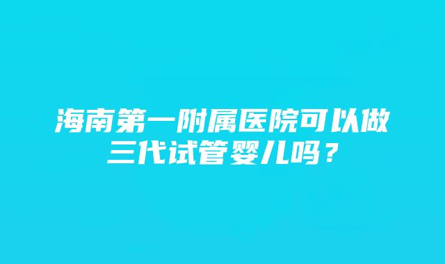 海南第一附属医院可以做三代试管婴儿吗？