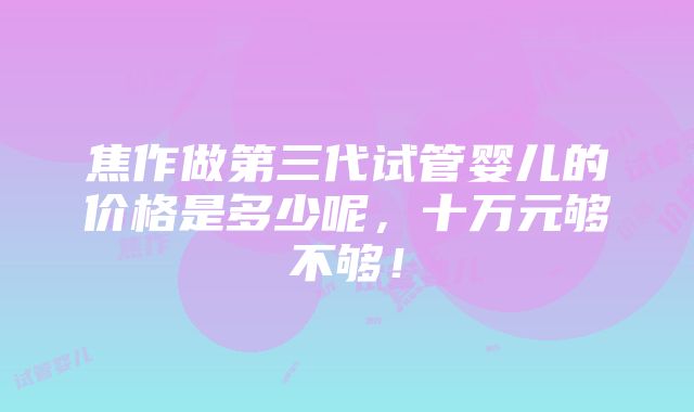 焦作做第三代试管婴儿的价格是多少呢，十万元够不够！