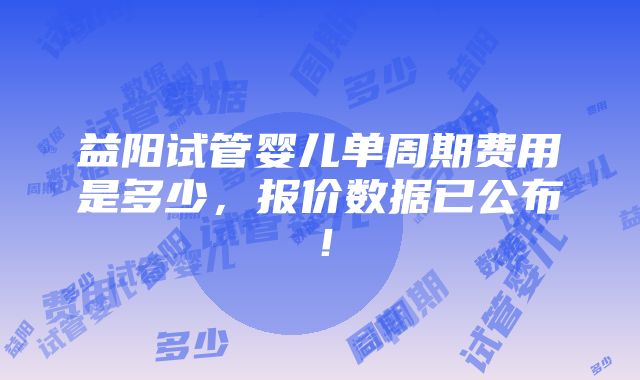 益阳试管婴儿单周期费用是多少，报价数据已公布！