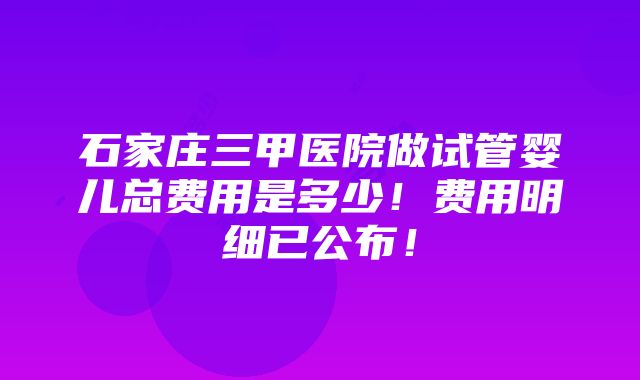 石家庄三甲医院做试管婴儿总费用是多少！费用明细已公布！