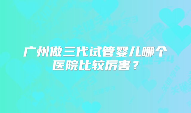 广州做三代试管婴儿哪个医院比较厉害？