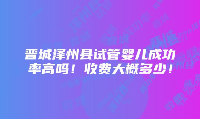 晋城泽州县试管婴儿成功率高吗！收费大概多少！