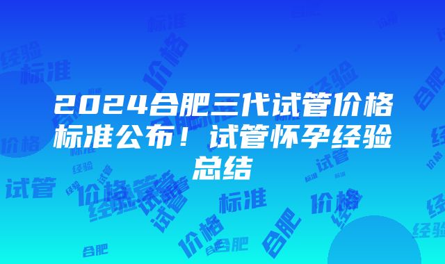 2024合肥三代试管价格标准公布！试管怀孕经验总结