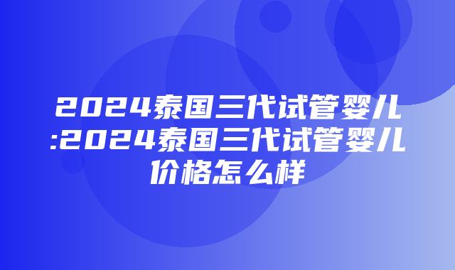 2024泰国三代试管婴儿:2024泰国三代试管婴儿价格怎么样