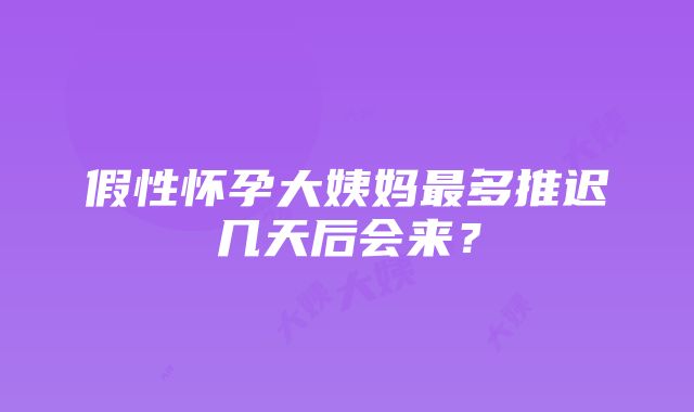 假性怀孕大姨妈最多推迟几天后会来？