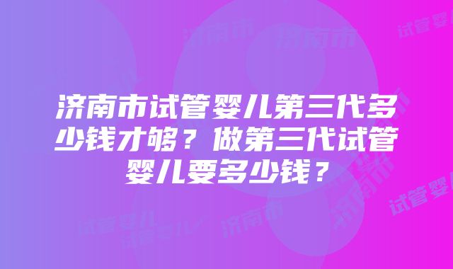 济南市试管婴儿第三代多少钱才够？做第三代试管婴儿要多少钱？