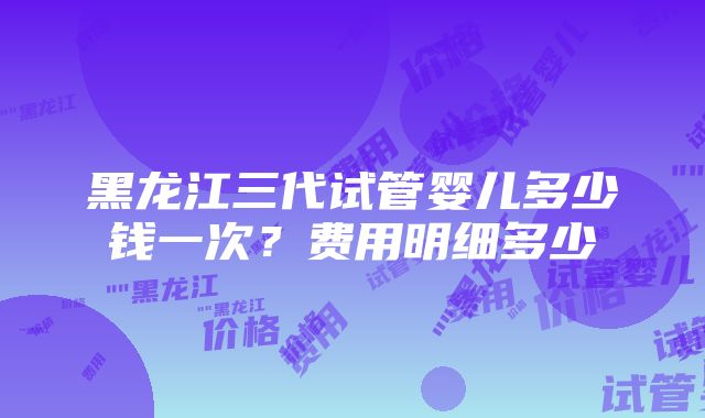 黑龙江三代试管婴儿多少钱一次？费用明细多少