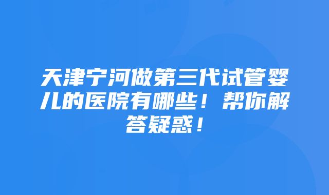 天津宁河做第三代试管婴儿的医院有哪些！帮你解答疑惑！