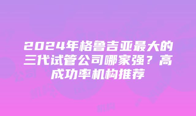 2024年格鲁吉亚最大的三代试管公司哪家强？高成功率机构推荐