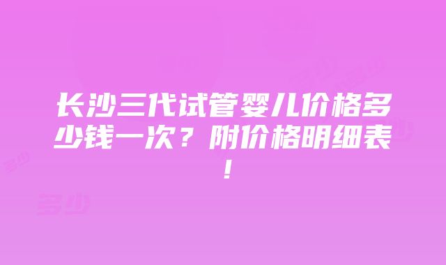 长沙三代试管婴儿价格多少钱一次？附价格明细表！