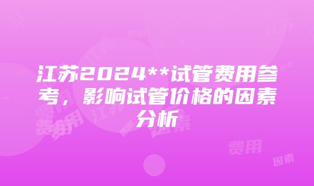 江苏2024**试管费用参考，影响试管价格的因素分析