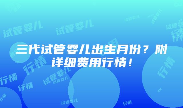 三代试管婴儿出生月份？附详细费用行情！