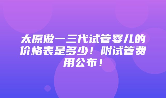 太原做一三代试管婴儿的价格表是多少！附试管费用公布！