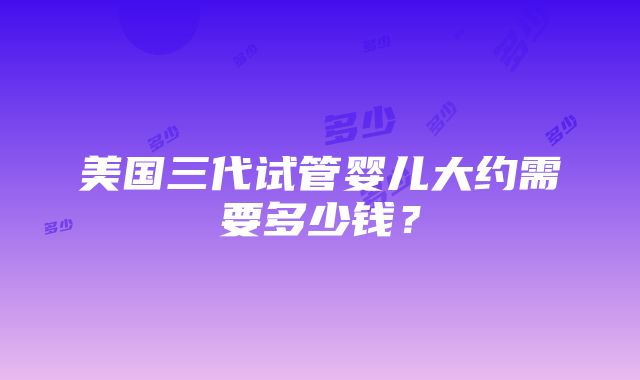 美国三代试管婴儿大约需要多少钱？