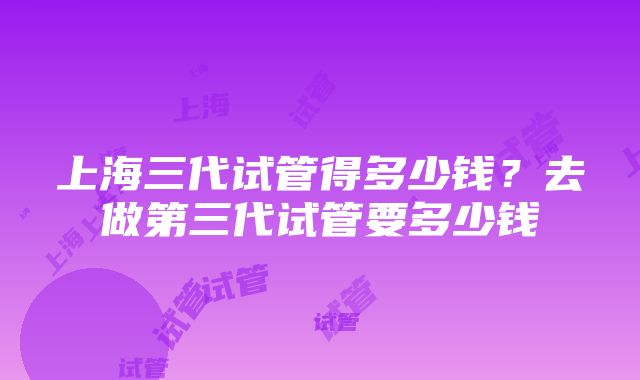 上海三代试管得多少钱？去做第三代试管要多少钱