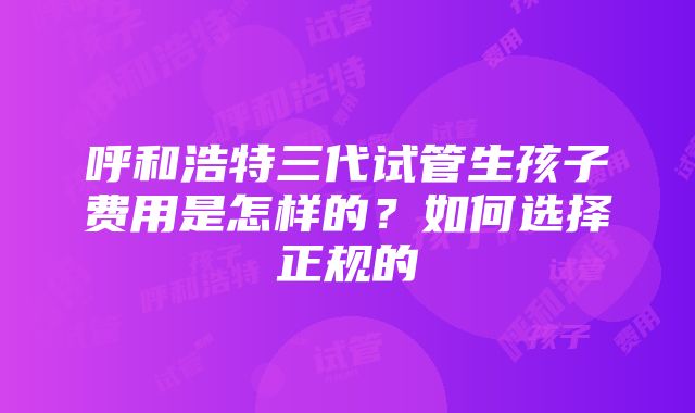 呼和浩特三代试管生孩子费用是怎样的？如何选择正规的