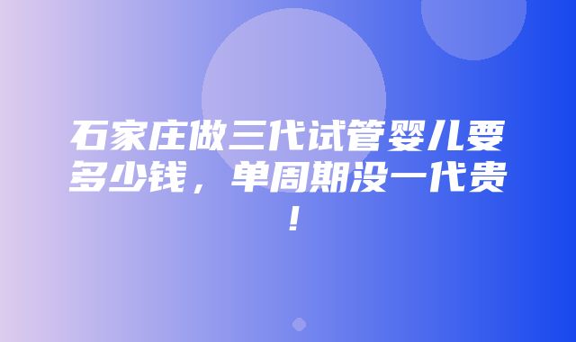 石家庄做三代试管婴儿要多少钱，单周期没一代贵！