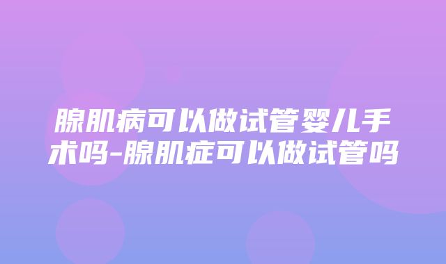 腺肌病可以做试管婴儿手术吗-腺肌症可以做试管吗