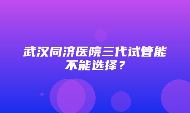 武汉同济医院三代试管能不能选择？