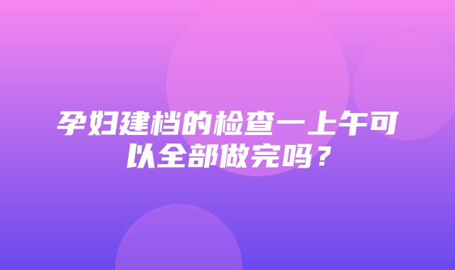 孕妇建档的检查一上午可以全部做完吗？