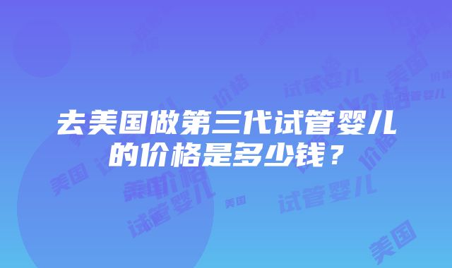 去美国做第三代试管婴儿的价格是多少钱？