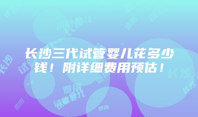 长沙三代试管婴儿花多少钱！附详细费用预估！