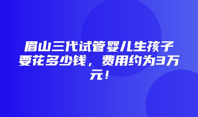 眉山三代试管婴儿生孩子要花多少钱，费用约为3万元！