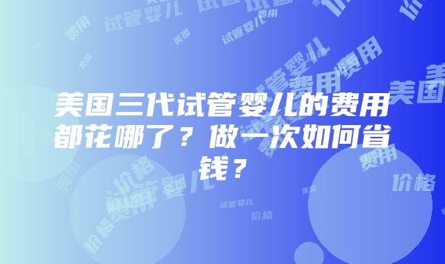 美国三代试管婴儿的费用都花哪了？做一次如何省钱？