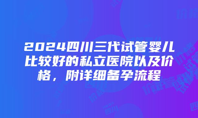 2024四川三代试管婴儿比较好的私立医院以及价格，附详细备孕流程