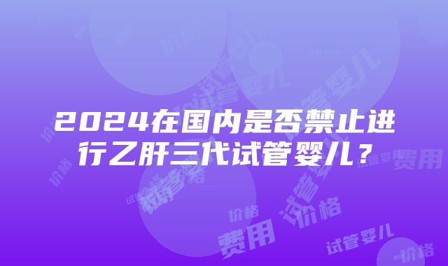 2024在国内是否禁止进行乙肝三代试管婴儿？