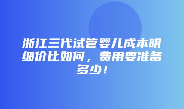 浙江三代试管婴儿成本明细价比如何，费用要准备多少！