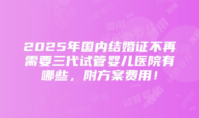 2025年国内结婚证不再需要三代试管婴儿医院有哪些，附方案费用！