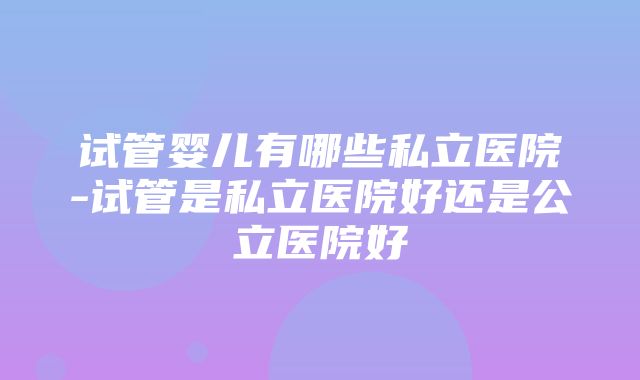 试管婴儿有哪些私立医院-试管是私立医院好还是公立医院好