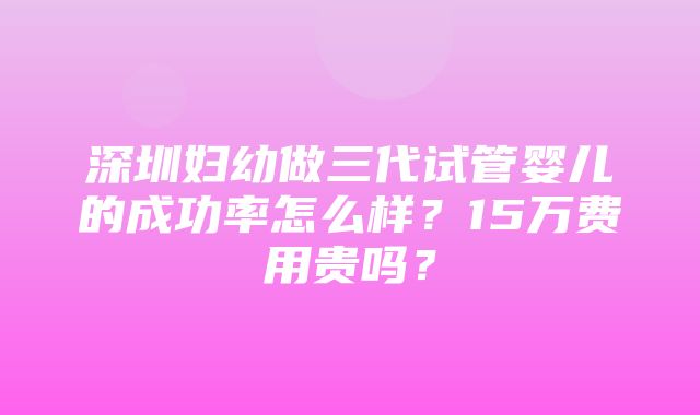 深圳妇幼做三代试管婴儿的成功率怎么样？15万费用贵吗？