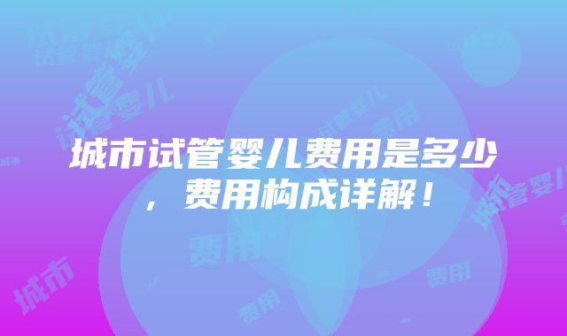 城市试管婴儿费用是多少，费用构成详解！