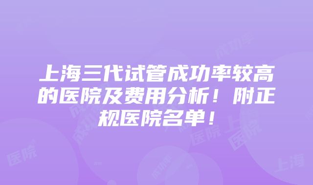 上海三代试管成功率较高的医院及费用分析！附正规医院名单！