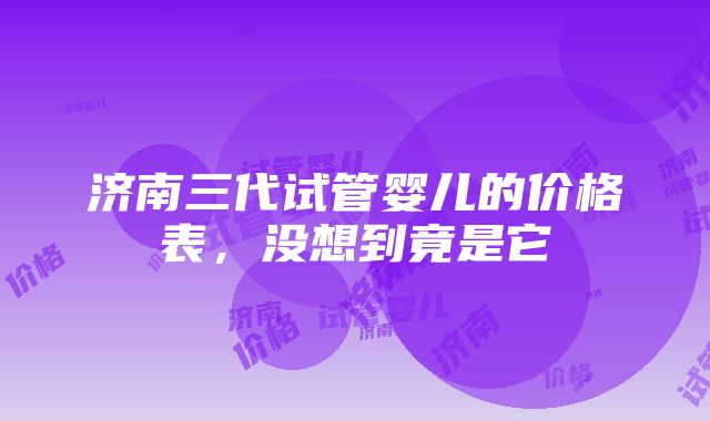 济南三代试管婴儿的价格表，没想到竟是它