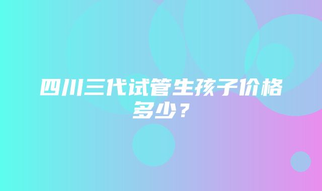 四川三代试管生孩子价格多少？