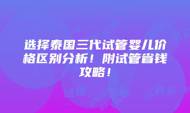 选择泰国三代试管婴儿价格区别分析！附试管省钱攻略！